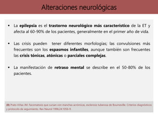 Alteraciones neurológicas
 La epilepsia es el trastorno neurológico más característico de la ET y
afecta al 60-90% de los pacientes, generalmente en el primer año de vida.
 Las crisis pueden tener diferentes morfologías; las convulsiones más
frecuentes son los espasmos infantiles, aunque también son frecuentes
las crisis tónicas, atónicas o parciales complejas.
 La manifestación de retraso mental se describe en el 50-80% de los
pacientes.
(8) Prats-Viñas JM. Facomatosis que cursan con manchas acrómicas, esclerosis tuberosa de Bourneville. Criterios diagnósticos
y protocolo de seguimiento. Rev Neurol 1996;24:1056-9.
 
