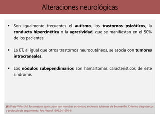 Alteraciones neurológicas
 Son igualmente frecuentes el autismo, los trastornos psicóticos, la
conducta hipercinética o la agresividad, que se manifiestan en el 50%
de los pacientes.
 La ET, al igual que otros trastornos neurocutáneos, se asocia con tumores
intracraneales.
 Los nódulos subependimarios son hamartomas característicos de este
síndrome.
(8) Prats-Viñas JM. Facomatosis que cursan con manchas acrómicas, esclerosis tuberosa de Bourneville. Criterios diagnósticos
y protocolo de seguimiento. Rev Neurol 1996;24:1056-9.
 