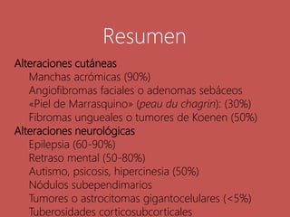Alteraciones cutáneas
Manchas acrómicas (90%)
Angiofibromas faciales o adenomas sebáceos
«Piel de Marrasquino» (peau du chagrin): (30%)
Fibromas ungueales o tumores de Koenen (50%)
Alteraciones neurológicas
Epilepsia (60-90%)
Retraso mental (50-80%)
Autismo, psicosis, hipercinesia (50%)
Nódulos subependimarios
Tumores o astrocitomas gigantocelulares (<5%)
Tuberosidades corticosubcorticales
Resumen
 