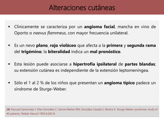 Alteraciones cutáneas
 Clínicamente se caracteriza por un angioma facial, mancha en vino de
Oporto o naevus flammeus, con mayor frecuencia unilateral.
 Es un nevo plano, rojo violáceo que afecta a la primera y segunda rama
del trigémino; la biteralidad indica un mal pronóstico.
 Esta lesión puede asociarse a hipertrofia ipsilateral de partes blandas;
su extensión cutánea es independiente de la extensión leptomeníngea.
 Sólo el 1 al 2 % de los niños que presentan un angioma típico padece un
síndrome de Sturge-Weber.
(8) Pascual-Castroviejo I, Díaz-González C, García-Melian RM, González-Casado I, Muñoz E. Sturge-Weber syndrome: study of
40 patients. Pediatr Neurol 1993,9:283-8.
 