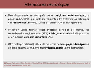 Alteraciones neurológicas
 Neurológicamente se acompaña de un angioma leptomeníngeo; la
epilepsia (75-90%), que suele ser resistente a los tratamientos habituales,
y el retraso mental (40%), son las 2 manifestaciones más generales.
 Presentan varias formas: crisis motoras parciales del hemicuerpo
contralateral al angioma facial (69%), crisis generalizadas (25%) primarias
o secundarias, espasmos infantiles (2%).
 Otro hallazgo habitual (30%) es la presencia de hemiplejía o hemiparesia
del lado opuesto al angioma facial y hemianopsia lateral homónima.
(8) Pascual-Castroviejo I, Díaz-González C, García-Melian RM, González-Casado I, Muñoz E. Sturge-Weber syndrome: study of
40 patients. Pediatr Neurol 1993,9:283-8.
 