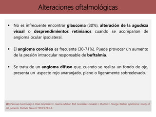 Alteraciones oftalmológicas
 No es infrecuente encontrar glaucoma (30%), alteración de la agudeza
visual o desprendimientos retinianos cuando se acompañan de
angioma ocular ipsolateral.
 El angioma coroideo es frecuente (30-71%). Puede provocar un aumento
de la presión intraocular responsable de buftalmía.
 Se trata de un angioma difuso que, cuando se realiza un fondo de ojo,
presenta un aspecto rojo anaranjado, plano o ligeramente sobreelevado.
(8) Pascual-Castroviejo I, Díaz-González C, García-Melian RM, González-Casado I, Muñoz E. Sturge-Weber syndrome: study of
40 patients. Pediatr Neurol 1993,9:283-8.
 