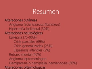 Alteraciones cutáneas
Angioma facial (naevus flammeus)
Hipertrofia ipsilateral (30%)
Alteraciones neurológicas
Epilepsia (75-90%)
Crisis parciales (69%)
Crisis generalizadas (25%)
Espasmos infantiles (2%)
Retraso mental (40%)
Angioma leptomeníngeo
Hemiparesia o hemiplejía, hemianopsia (30%)
Alteraciones oftalmológicas
Resumen
 