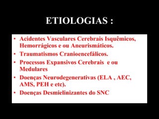ETIOLOGIAS : Acidentes Vasculares Cerebrais Isquêmicos, Hemorrágicos e ou Aneurismáticos. Traumatismos Cranioencefálicos. Processos Expansivos Cerebrais  e ou  Medulares Doenças Neurodegenerativas (ELA , AEC, AMS, PEH e etc). Doenças Desmielinizantes do SNC 