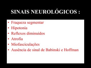SINAIS NEUROLÓGICOS : Fraqueza segmentar Hipotonia Reflexos diminuídos  Atrofia  Miofasciculações  Ausência de sinal de Babinski e Hoffman 