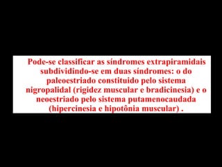 Pode-se classificar as síndromes extrapiramidais subdividindo-se em duas síndromes: o do paleoestriado constituido pelo sistema nigropalidal (rigidez muscular e bradicinesia) e o neoestriado pelo sistema putamenocaudada (hipercinesia e hipotônia muscular) . 