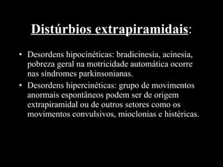Distúrbios extrapiramidais : Desordens hipocinéticas: bradicinesia, acinesia, pobreza geral na motricidade automática ocorre nas síndromes parkinsonianas.  Desordens hipercinéticas: grupo de movimentos anormais espontâneos podem ser de origem extrapiramidal ou de outros setores como os movimentos convulsivos, mioclonias e histéricas. 