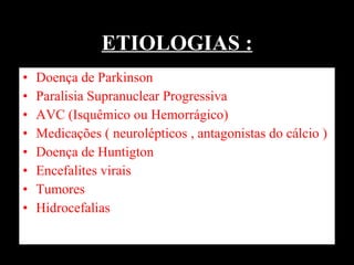 ETIOLOGIAS : Doença de Parkinson  Paralisia Supranuclear Progressiva AVC (Isquêmico ou Hemorrágico) Medicações ( neurolépticos , antagonistas do cálcio ) Doença de Huntigton  Encefalites virais  Tumores Hidrocefalias  