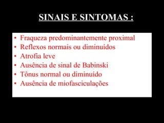 SINAIS E SINTOMAS : Fraqueza predominantemente proximal Reflexos normais ou diminuídos Atrofia leve Ausência de sinal de Babinski  Tônus normal ou diminuído Ausência de miofasciculações  