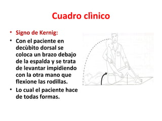Cuadro clìnico
• Signo de Kernig:
• Con el paciente en
  decùbito dorsal se
  coloca un brazo debajo
  de la espalda y se trata
  de levantar impidiendo
  con la otra mano que
  flexione las rodillas.
• Lo cual el paciente hace
  de todas formas.
 