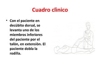 Cuadro clìnico
• Con el paciente en
  decùbito dorsal, se
  levanta uno de los
  miembros inferiores
  del paciente por el
  talòn, en extensiòn. El
  paciente dobla la
  rodilla.
 