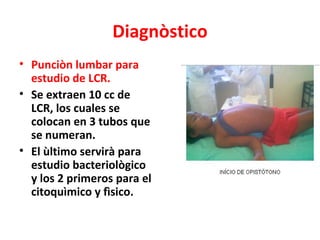 Diagnòstico
• Punciòn lumbar para
  estudio de LCR.
• Se extraen 10 cc de
  LCR, los cuales se
  colocan en 3 tubos que
  se numeran.
• El ùltimo servirà para
  estudio bacteriològico
  y los 2 primeros para el
  citoquìmico y fìsico.
 