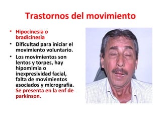 Trastornos del movimiento
• Hipocinesia o
  bradicinesia
• Dificultad para iniciar el
  movimiento voluntario.
• Los movimientos son
  lentos y torpes, hay
  hipomimia o
  inexpresividad facial,
  falta de movimientos
  asociados y micrografìa.
  Se presenta en la enf de
  parkinson.
 