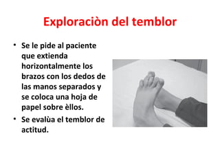 Exploraciòn del temblor
• Se le pide al paciente
  que extienda
  horizontalmente los
  brazos con los dedos de
  las manos separados y
  se coloca una hoja de
  papel sobre èllos.
• Se evalùa el temblor de
  actitud.
 
