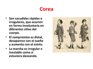 Corea
• Son sacudidas ràpidas e
  irregulares, que ocurren
  en forma involuntaria en
  diferentes sitios del
  cuerpo.
• El compromiso es distal,
  desaparece con el sueño
  y aumenta con el estrès.
• La marcha es irregular e
  inestable como si
  estuviera danzando.
 