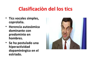 Clasificaciòn del los tics
• Tics vocales simples,
  coprolalia.
• Herencia autosòmica
  dominante con
  predominio en
  hombres.
• Se ha postulado una
  hiperactividad
  dopaminèrgica en el
  estriado.
 