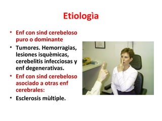 Etiologìa
• Enf con sind cerebeloso
  puro o dominante
• Tumores. Hemorragias,
  lesiones isquèmicas,
  cerebelitis infecciosas y
  enf degenerativas.
• Enf con sind cerebeloso
  asociado a otras enf
  cerebrales:
• Esclerosis mùltiple.
 