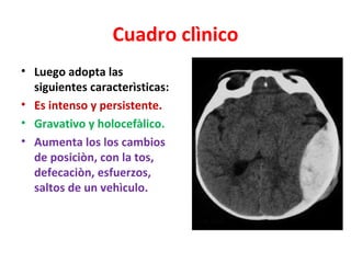 Cuadro clìnico
• Luego adopta las
  siguientes caracterìsticas:
• Es intenso y persistente.
• Gravativo y holocefàlico.
• Aumenta los los cambios
  de posiciòn, con la tos,
  defecaciòn, esfuerzos,
  saltos de un vehìculo.
 