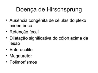 Doença de Hirschsprung 
• Ausência congênita de células do plexo 
mioentérico 
• Retenção fecal 
• Dilatação significativa do cólon acima da 
lesão 
• Enterocolite 
• Megaureter 
• Polimorfismos 
 