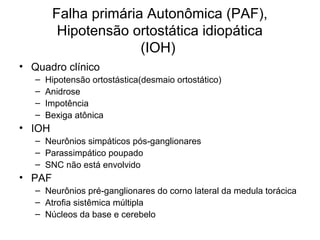 Falha primária Autonômica (PAF), 
Hipotensão ortostática idiopática 
(IOH) 
• Quadro clínico 
– Hipotensão ortostástica(desmaio ortostático) 
– Anidrose 
– Impotência 
– Bexiga atônica 
• IOH 
– Neurônios simpáticos pós-ganglionares 
– Parassimpático poupado 
– SNC não está envolvido 
• PAF 
– Neurônios pré-ganglionares do corno lateral da medula torácica 
– Atrofia sistêmica múltipla 
– Núcleos da base e cerebelo 
 