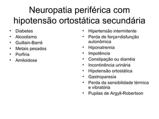 Neuropatia periférica com 
hipotensão ortostática secundária 
• Diabetes 
• Alcoolismo 
• Guillain-Barré 
• Metais pesados 
• Porfiria 
• Amiloidose 
• Hipertensão intermitente 
• Perda de força=disfunção 
autonômica 
• Hiponatremia 
• Impotência 
• Constipação ou diarréia 
• Incontinência urinária 
• Hipotensão ortostática 
• Gastroparesia 
• Perda da sensibilidade térmica 
e vibratória 
• Pupilas de Argyll-Robertson 
 