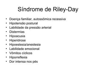 Síndrome de Riley-Day 
• Doença familiar, autossômica recessiva 
• Hipotensão postural 
• Labilidade da pressão arterial 
• Distermias 
• Hipoacusia 
• Hiperidrose 
• Hipoestesia/anestesia 
• Labilidade emocional 
• Vômitos cíclicos 
• Hiporreflexia 
• Dor intensa nos pés 
 
