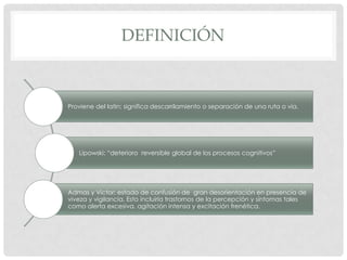 DEFINICIÓN



Proviene del latín; significa descarrilamiento o separación de una ruta o vía.




   Lipowski; “deterioro reversible global de los procesos cognitivos”




Admas y Victor; estado de confusión de gran desorientación en presencia de
viveza y vigilancia. Esto incluiría trastornos de la percepción y síntomas tales
como alerta excesiva, agitación intensa y excitación frenética.
 