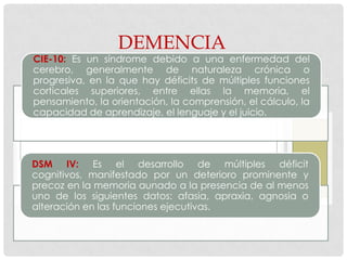 DEMENCIA
CIE-10: Es un síndrome debido a una enfermedad del
cerebro, generalmente de naturaleza crónica o
progresiva, en la que hay déficits de múltiples funciones
corticales superiores, entre ellas la memoria, el
pensamiento, la orientación, la comprensión, el cálculo, la
capacidad de aprendizaje, el lenguaje y el juicio.




DSM IV: Es el desarrollo de múltiples déficit
cognitivos, manifestado por un deterioro prominente y
precoz en la memoria aunado a la presencia de al menos
uno de los siguientes datos: afasia, apraxia, agnosia o
alteración en las funciones ejecutivas.
 