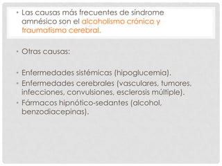• Las causas más frecuentes de síndrome
  amnésico son el alcoholismo crónico y
  traumatismo cerebral.

• Otras causas:

• Enfermedades sistémicas (hipoglucemia).
• Enfermedades cerebrales (vasculares, tumores,
  infecciones, convulsiones, esclerosis múltiple).
• Fármacos hipnótico-sedantes (alcohol,
  benzodiacepinas).
 