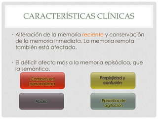 CARACTERÍSTICAS CLÍNICAS

• Alteración de la memoria reciente y conservación
  de la memoria inmediata. La memoria remota
  también está afectada.

• El déficit afecta más a la memoria episódica, que
  la semántica.
      Cambios en                  Perplejidad y
      personalidad                 confusión



         Abulia                    Episodios de
                                    agitación
 