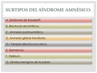 SUBTIPOS DEL SÍNDROME AMNÉSICO:

A. Síndrome de Korsakoff.

B. Blackouts alcohólicos.

C. Amnesia postraumática.

D. Amnesia global transitoria.

D.1 Terapia electroconvulsiva.

E. Demencia.

F. Delirium.

G. Olvidos benignos de la edad.
 
