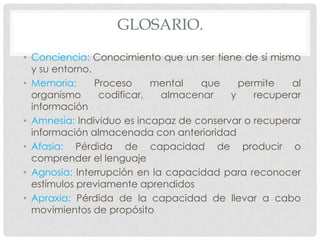 GLOSARIO.
• Conciencia: Conocimiento que un ser tiene de sí mismo
  y su entorno.
• Memoria:      Proceso     mental  que     permite   al
  organismo      codificar,  almacenar    y    recuperar
  información
• Amnesia: Individuo es incapaz de conservar o recuperar
  información almacenada con anterioridad
• Afasia: Pérdida de capacidad de producir o
  comprender el lenguaje
• Agnosia: Interrupción en la capacidad para reconocer
  estímulos previamente aprendidos
• Apraxia: Pérdida de la capacidad de llevar a cabo
  movimientos de propósito
 