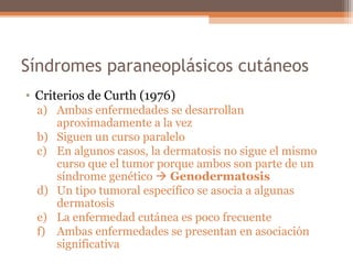 Síndromes paraneoplásicos cutáneos
• Criterios de Curth (1976)
a) Ambas enfermedades se desarrollan
aproximadamente a la vez
b) Siguen un curso paralelo
c) En algunos casos, la dermatosis no sigue el mismo
curso que el tumor porque ambos son parte de un
síndrome genético  Genodermatosis
d) Un tipo tumoral específico se asocia a algunas
dermatosis
e) La enfermedad cutánea es poco frecuente
f) Ambas enfermedades se presentan en asociación
significativa
 