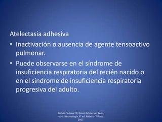 Atelectasia adhesiva
• Inactivación o ausencia de agente tensoactivo
pulmonar.
• Puede observarse en el síndrome de
insuficiencia respiratoria del recién nacido o
en el síndrome de insuficiencia respiratoria
progresiva del adulto.
Rohde Einhaus FC, Green Schnecuer León,
et al. Neumología. 6° ed. México: Trillass;
2007.
 