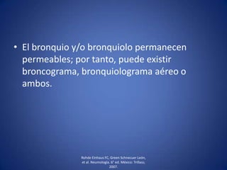 • El bronquio y/o bronquiolo permanecen
permeables; por tanto, puede existir
broncograma, bronquiolograma aéreo o
ambos.
Rohde Einhaus FC, Green Schnecuer León,
et al. Neumología. 6° ed. México: Trillass;
2007.
 