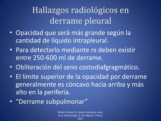 Hallazgos radiológicos en
derrame pleural
• Opacidad que será más grande según la
cantidad de líquido intrapleural.
• Para detectarlo mediante rx deben existir
entre 250-600 ml de derrame.
• Obliteración del seno costodiafgragmático.
• El límite superior de la opacidad por derrame
generalmente es cóncavo hacia arriba y más
alto en la periferia.
• “Derrame subpulmonar”
Rohde Einhaus FC, Green Schnecuer León,
et al. Neumología. 6° ed. México: Trillass;
2007.
 