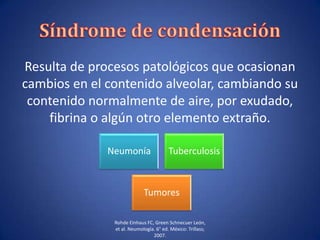 Resulta de procesos patológicos que ocasionan
cambios en el contenido alveolar, cambiando su
contenido normalmente de aire, por exudado,
fibrina o algún otro elemento extraño.
Neumonía Tuberculosis
Tumores
Rohde Einhaus FC, Green Schnecuer León,
et al. Neumología. 6° ed. México: Trillass;
2007.
 