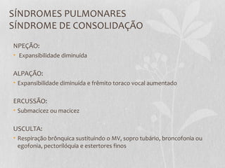 SÍNDROMES PULMONARES
SÍNDROME DE CONSOLIDAÇÃO
NPEÇÃO:
• Expansibilidade diminuída
ALPAÇÃO:
• Expansibilidade diminuída e frêmito toraco vocal aumentado
ERCUSSÃO:
• Submacicez ou macicez
USCULTA:
• Respiração brônquica sustituindo o MV, sopro tubário, broncofonia ou
egofonia, pectorilóquia e estertores finos
 