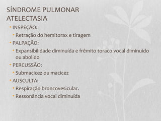 SÍNDROME PULMONAR
ATELECTASIA
• INSPEÇÃO:
• Retração do hemitorax e tiragem
• PALPAÇÃO:
• Expansibilidade diminuída e frêmito toraco vocal diminuído
ou abolido
• PERCUSSÃO:
• Submacicez ou macicez
• AUSCULTA:
• Respiração broncovesicular.
• Ressonância vocal diminuída
 
