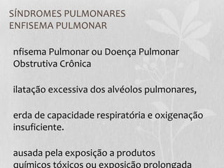 SÍNDROMES PULMONARES
ENFISEMA PULMONAR
nfisema Pulmonar ou Doença Pulmonar
Obstrutiva Crônica
ilatação excessiva dos alvéolos pulmonares,
erda de capacidade respiratória e oxigenação
insuficiente.
ausada pela exposição a produtos
químicos tóxicos ou exposição prolongada
 