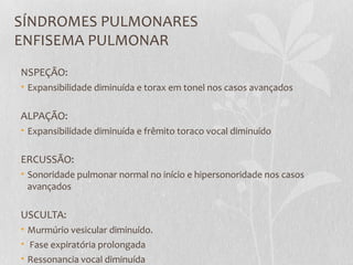 SÍNDROMES PULMONARES
ENFISEMA PULMONAR
NSPEÇÃO:
• Expansibilidade diminuída e torax em tonel nos casos avançados
ALPAÇÃO:
• Expansibilidade diminuída e frêmito toraco vocal diminuído
ERCUSSÃO:
• Sonoridade pulmonar normal no início e hipersonoridade nos casos
avançados
USCULTA:
• Murmúrio vesicular diminuído.
• Fase expiratória prolongada
• Ressonancia vocal diminuída
 