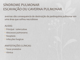 SÍNDROME PULMONAR
ESCAVAÇÃO OU CAVERNA PULMONAR
avernas são consequencia de destruição de parênquima pulmonar em
uma área que sofreu necrobiose
AUSAS:
• Principal - tuberculose
• Abscessos pulmonares
• Neoplasia
• Infecções fungicas
ANIFESTAÇÕES CLÍNICAS:
• Tosse produtiva
• Vômica
 