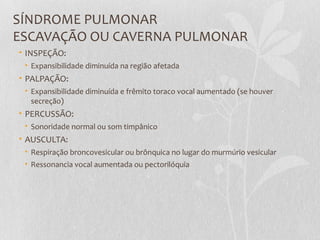 SÍNDROME PULMONAR
ESCAVAÇÃO OU CAVERNA PULMONAR
• INSPEÇÃO:
• Expansibilidade diminuída na região afetada
• PALPAÇÃO:
• Expansibilidade diminuída e frêmito toraco vocal aumentado (se houver
secreção)
• PERCUSSÃO:
• Sonoridade normal ou som timpânico
• AUSCULTA:
• Respiração broncovesicular ou brônquica no lugar do murmúrio vesicular
• Ressonancia vocal aumentada ou pectorilóquia
 