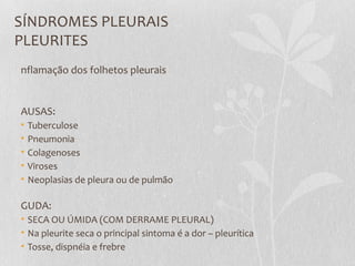 SÍNDROMES PLEURAIS
PLEURITES
nflamação dos folhetos pleurais
AUSAS:
• Tuberculose
• Pneumonia
• Colagenoses
• Viroses
• Neoplasias de pleura ou de pulmão
GUDA:
• SECA OU ÚMIDA (COM DERRAME PLEURAL)
• Na pleurite seca o principal sintoma é a dor – pleurítica
• Tosse, dispnéia e frebre
 