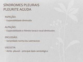 SÍNDROMES PLEURAIS
PLEURITE AGUDA
NSPEÇÃO:
• Expansibilidade diminuída
ALPAÇÃO:
• Expansibilidade e frêmito toraco vocal diminuídos
ERCUSSÂO:
• Sonoridade norma lou submacicez
USCULTA:
• Atrito pleural – principal dado semiológico
 