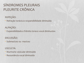 SÍNDROMES PLEURAIS
PLEURITE CRÔNICA
NSPEÇÃO:
• Retração torácica e expansibilidade diminuída
ALPAÇÃO:
• Expansibilidade e frêmito toraco vocal diminuídos
ERCUSSÃO:
• Submacicez ou macicez
USCULTA:
• Murmúrio vesicular diminuído
• Ressonância vocal diminuída
 