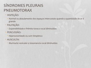 SÍNDROMES PLEURAIS
PNEUMOTORAX
• INSPEÇÃO:
• Normal ou abaulamento dos espaços intercostais quando a quantidade de ar é
grande
• PALPAÇÃO:
• Expansibilidade e frêmito toraco vocal diminuídos
• PERCUSSÃO:
• Hipersonoridade ou som timpânico
• AUSCULTA:
• Murmurio vesicular e ressonancia vocal diminuídos
 