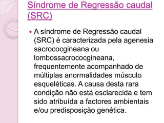 Síndrome de Regressão caudal
(SRC)
   A síndrome de Regressão caudal
    (SRC) é caracterizada pela agenesia
    sacrococgineana ou
    lombossacrococgineana,
    frequentemente acompanhado de
    múltiplas anormalidades músculo
    esqueléticas. A causa desta rara
    condição não está esclarecida e tem
    sido atribuída a factores ambientais
    e/ou predisposição genética.
 