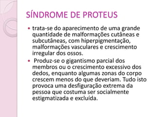 SÍNDROME DE PROTEUS
 trata-se do aparecimento de uma grande
  quantidade de malformações cutâneas e
  subcutâneas, com hiperpigmentação,
  malformações vasculares e crescimento
  irregular dos ossos.
 Produz-se o gigantismo parcial dos
  membros ou o crescimento excessivo dos
  dedos, enquanto algumas zonas do corpo
  crescem menos do que deveriam. Tudo isto
  provoca uma desfiguração extrema da
  pessoa que costuma ser socialmente
  estigmatizada e excluída.
 