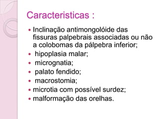 Caracteristicas :
 Inclinação antimongolóide das
  fissuras palpebrais associadas ou não
  a colobomas da pálpebra inferior;
 hipoplasia malar;
 micrognatia;
 palato fendido;
 macrostomia;
 microtia com possível surdez;
 malformação das orelhas.
 